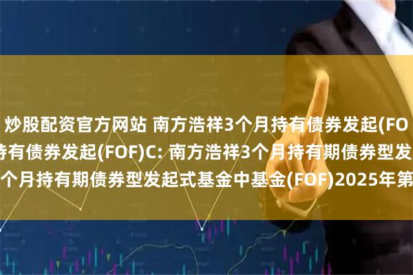 炒股配资官方网站 南方浩祥3个月持有债券发起(FOF)A,南方浩祥3个月持有债券发起(FOF)C: 南方浩祥3个月持有期债券型发起式基金中基金(FOF)2025年第2季度报告