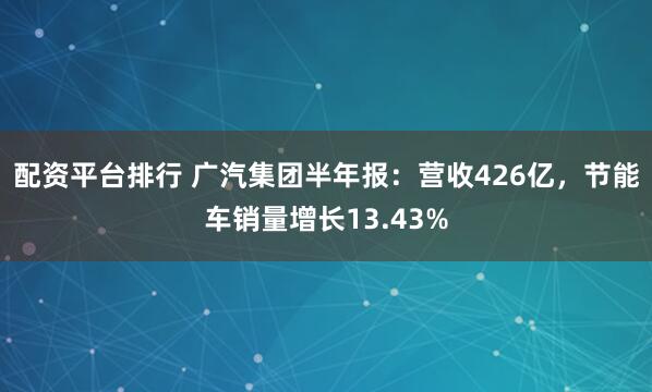 配资平台排行 广汽集团半年报：营收426亿，节能车销量增长13.43%