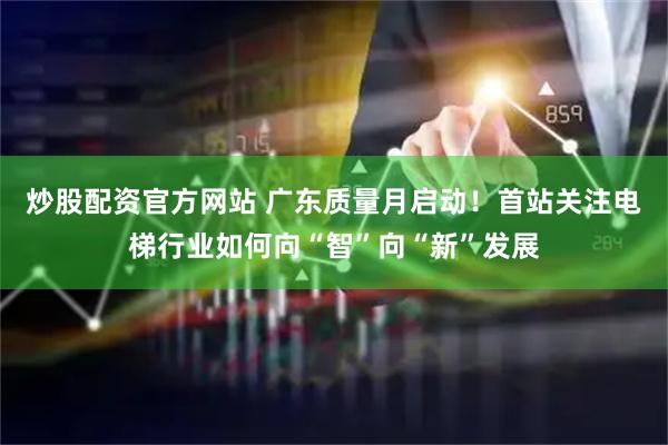 炒股配资官方网站 广东质量月启动！首站关注电梯行业如何向“智”向“新”发展