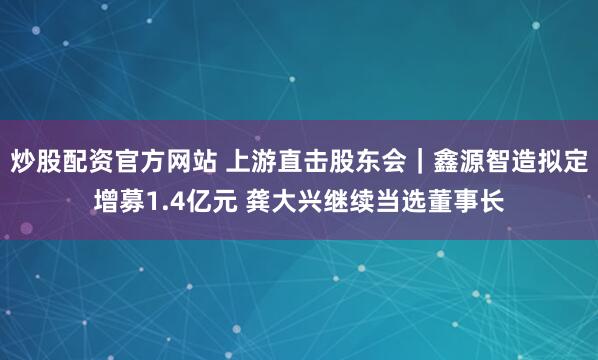 炒股配资官方网站 上游直击股东会｜鑫源智造拟定增募1.4亿元 龚大兴继续当选董事长