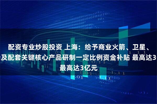 配资专业炒股投资 上海：给予商业火箭、卫星、终端及配套关键核心产品研制一定比例资金补贴 最高达3亿元