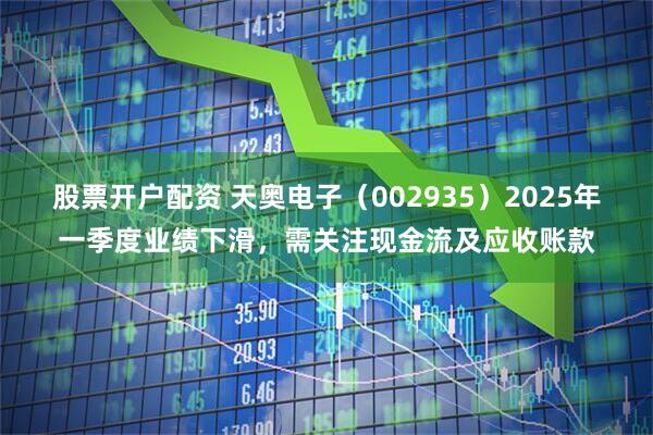 股票开户配资 天奥电子（002935）2025年一季度业绩下滑，需关注现金流及应收账款