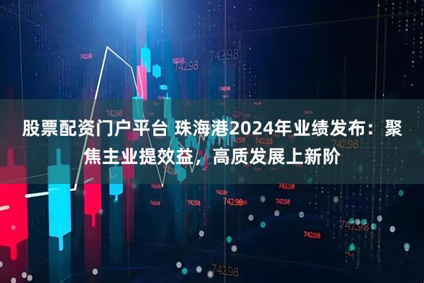 股票配资门户平台 珠海港2024年业绩发布：聚焦主业提效益，高质发展上新阶