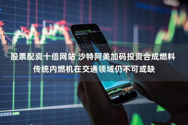 股票配资十倍网站 沙特阿美加码投资合成燃料 传统内燃机在交通领域仍不可或缺