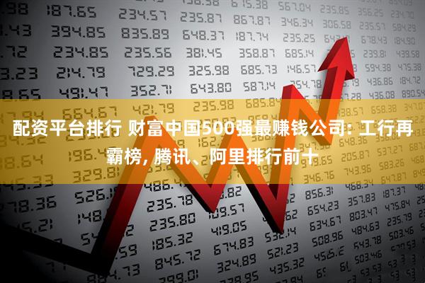 配资平台排行 财富中国500强最赚钱公司: 工行再霸榜, 腾讯、阿里排行前十