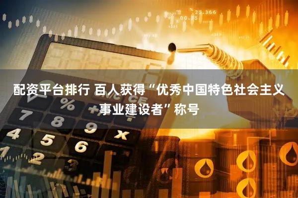 配资平台排行 百人获得“优秀中国特色社会主义事业建设者”称号