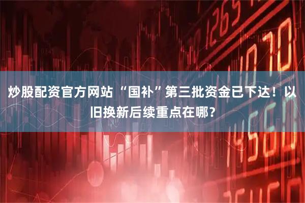 炒股配资官方网站 “国补”第三批资金已下达！以旧换新后续重点在哪？