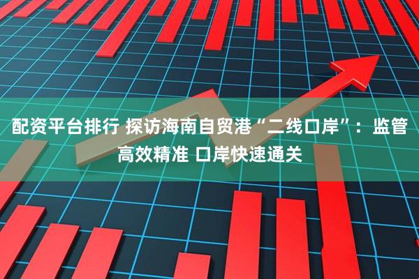 配资平台排行 探访海南自贸港“二线口岸”：监管高效精准 口岸快速通关