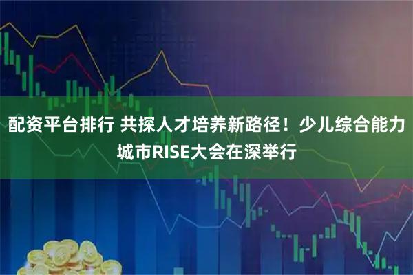 配资平台排行 共探人才培养新路径！少儿综合能力城市RISE大会在深举行