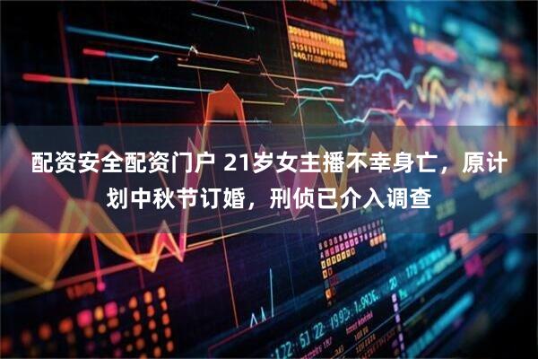 配资安全配资门户 21岁女主播不幸身亡，原计划中秋节订婚，刑侦已介入调查