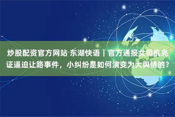 炒股配资官方网站 东湖快语｜官方通报女司机亮证逼迫让路事件，小纠纷是如何演变为大舆情的？