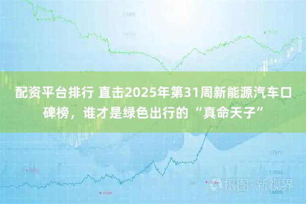 配资平台排行 直击2025年第31周新能源汽车口碑榜，谁才是绿色出行的 “真命天子”