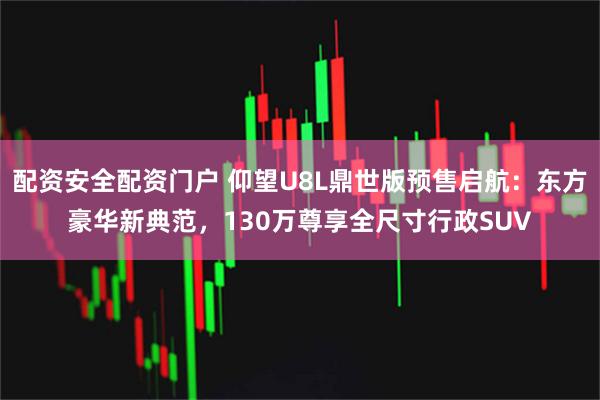 配资安全配资门户 仰望U8L鼎世版预售启航：东方豪华新典范，130万尊享全尺寸行政SUV