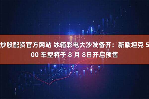 炒股配资官方网站 冰箱彩电大沙发备齐：新款坦克 500 车型将于 8 月 8日开启预售