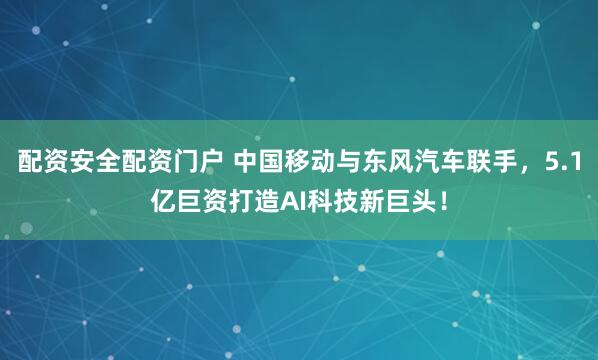 配资安全配资门户 中国移动与东风汽车联手，5.1亿巨资打造AI科技新巨头！