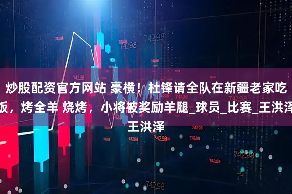 炒股配资官方网站 豪横！杜锋请全队在新疆老家吃饭，烤全羊 烧烤，小将被奖励羊腿_球员_比赛_王洪泽