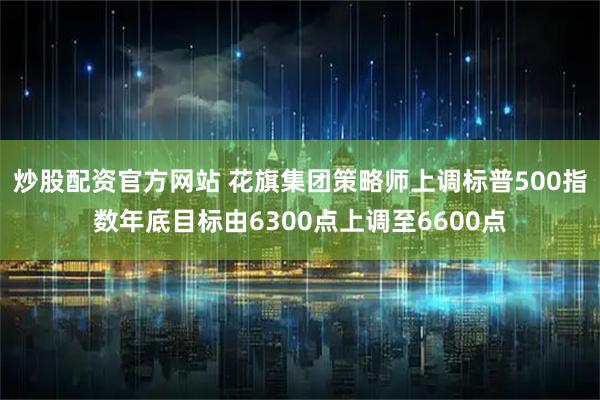 炒股配资官方网站 花旗集团策略师上调标普500指数年底目标由6300点上调至6600点
