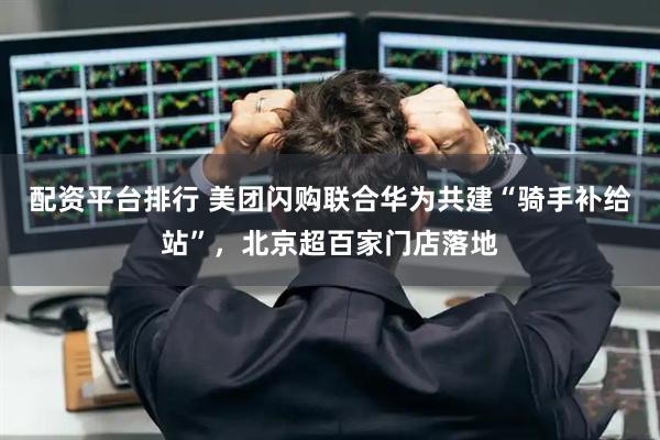 配资平台排行 美团闪购联合华为共建“骑手补给站”，北京超百家门店落地